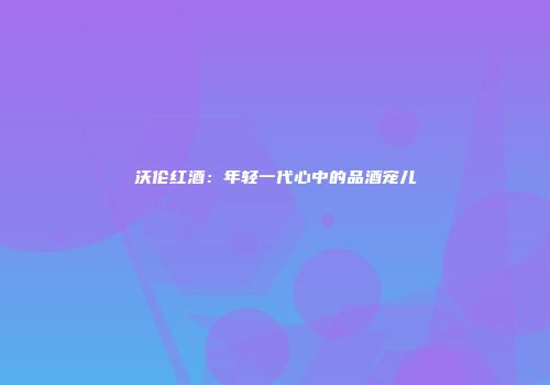 沃伦红酒：年轻一代心中的品酒宠儿