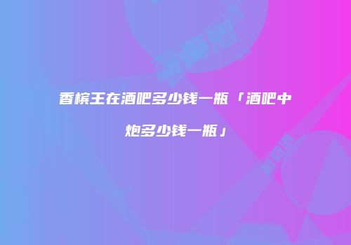 香槟王在酒吧多少钱一瓶「酒吧中炮多少钱一瓶」