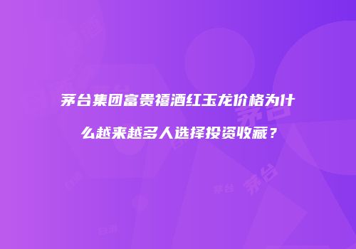 茅台集团富贵禧酒红玉龙价格为什么越来越多人选择投资收藏？