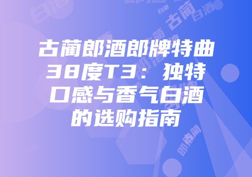 古蔺郎酒郎牌特曲38度T3：独特口感与香气白酒的选购指南