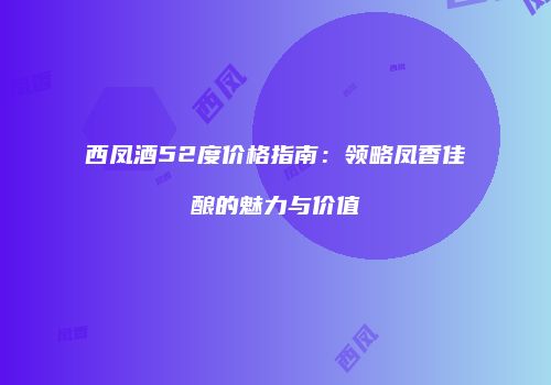 西凤酒52度价格指南：领略凤香佳酿的魅力与价值