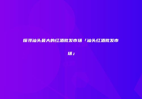 探寻汕头最大的红酒批发市场「汕头红酒批发市场」