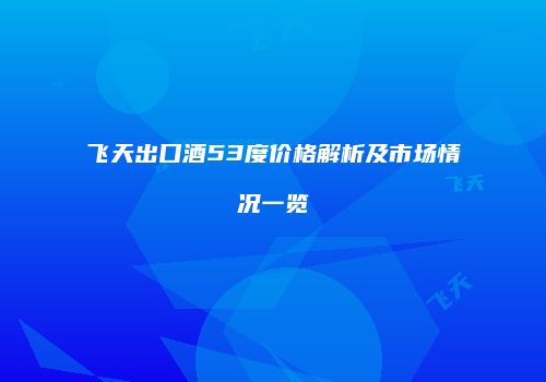 飞天出口酒53度价格解析及市场情况一览