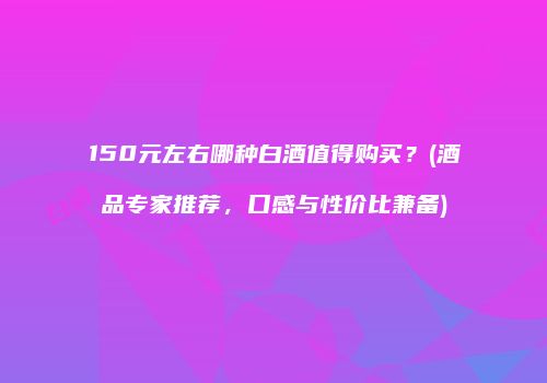 150元左右哪种白酒值得购买？(酒品专家推荐，口感与性价比兼备)