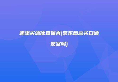 哪里买酒便宜保真(京东自营买白酒便宜吗)