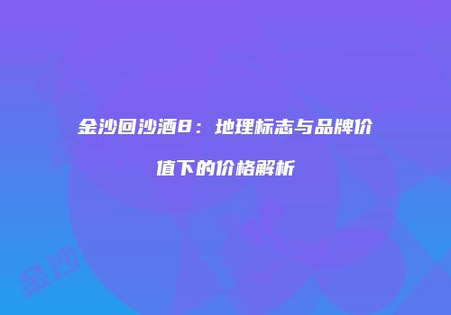 金沙回沙酒8：地理标志与品牌价值下的价格解析