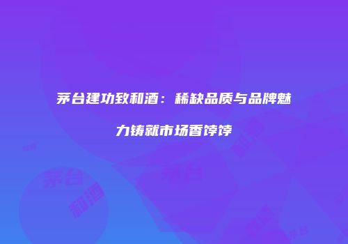 茅台建功致和酒：稀缺品质与品牌魅力铸就市场香饽饽