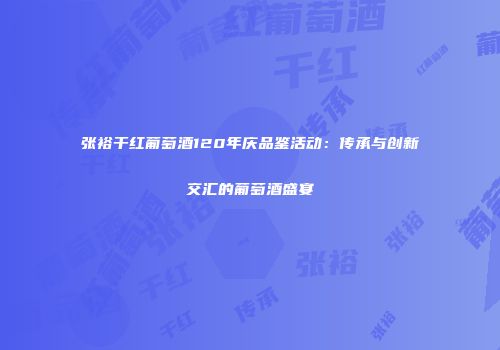 张裕干红葡萄酒120年庆品鉴活动：传承与创新交汇的葡萄酒盛宴