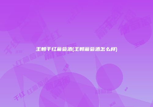 王朝干红葡萄酒(王朝葡萄酒怎么样)