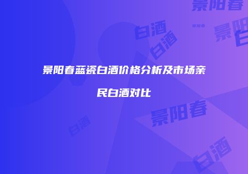 景阳春蓝瓷白酒价格分析及市场亲民白酒对比