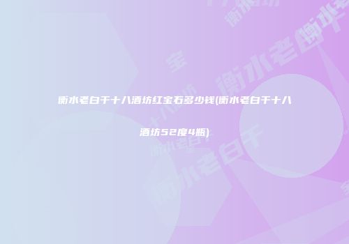 衡水老白干十八酒坊红宝石多少钱(衡水老白干十八酒坊52度4瓶)