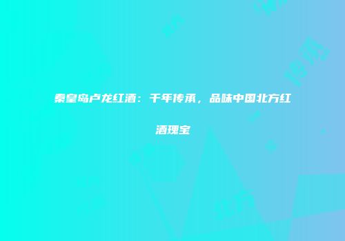 秦皇岛卢龙红酒：千年传承，品味中国北方红酒瑰宝