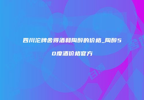 四川沱牌舍得酒和陶醉的价格_陶醉50度酒价格官方