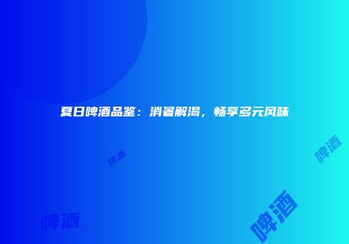 夏日啤酒品鉴：消暑解渴，畅享多元风味