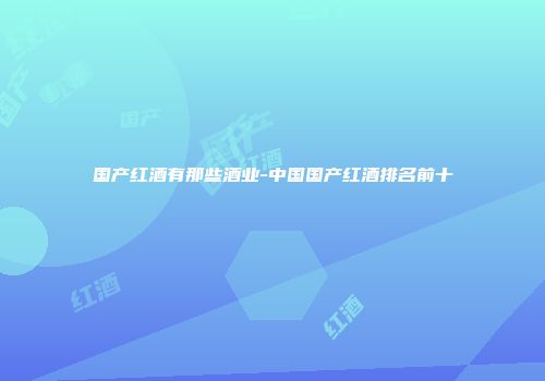 国产红酒有那些酒业-中国国产红酒排名前十