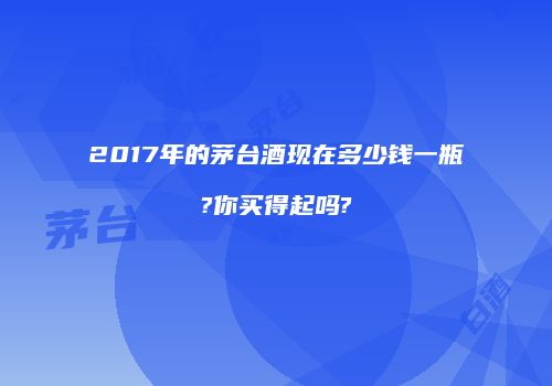 2017年的茅台酒现在多少钱一瓶?你买得起吗?