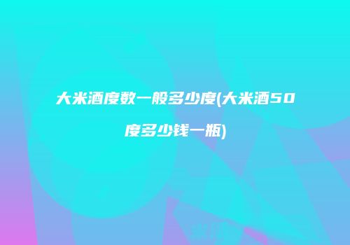 大米酒度数一般多少度(大米酒50度多少钱一瓶)