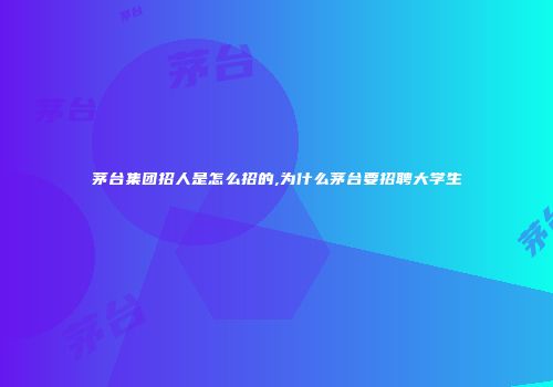 茅台集团招人是怎么招的,为什么茅台要招聘大学生
