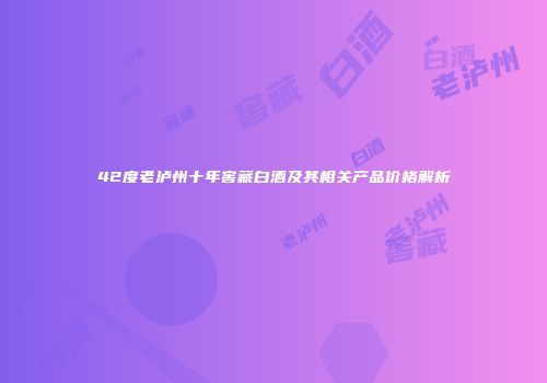 42度老泸州十年窖藏白酒及其相关产品价格解析