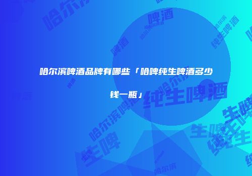 哈尔滨啤酒品牌有哪些「哈啤纯生啤酒多少钱一瓶」