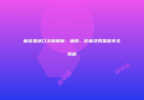 葡萄酒进口关税解析：编码、价格及各国税率全揭秘
