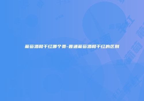 葡萄酒和干红哪个贵-普通葡萄酒和干红的区别