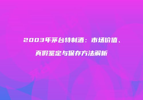 2003年茅台特制酒：市场价值、真假鉴定与保存方法解析