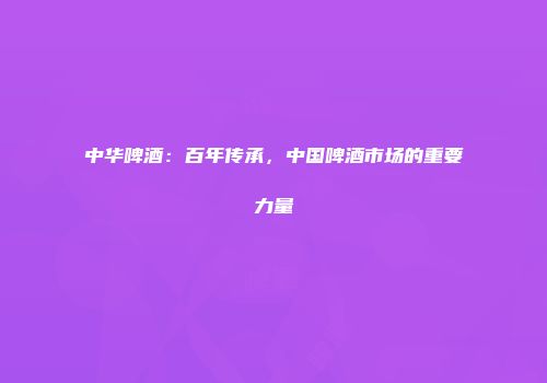 中华啤酒：百年传承，中国啤酒市场的重要力量