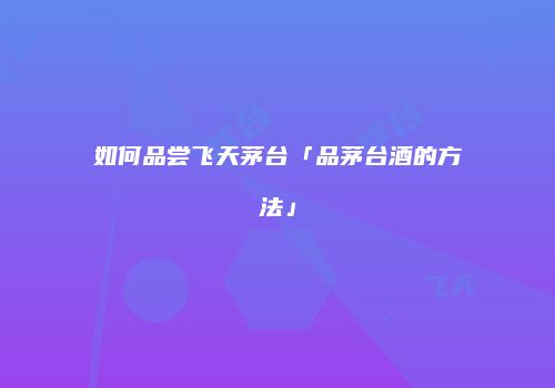 如何品尝飞天茅台「品茅台酒的方法」