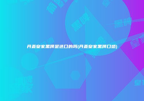 丹麦皇家黑啤是进口的吗(丹麦皇家黑啤口感)