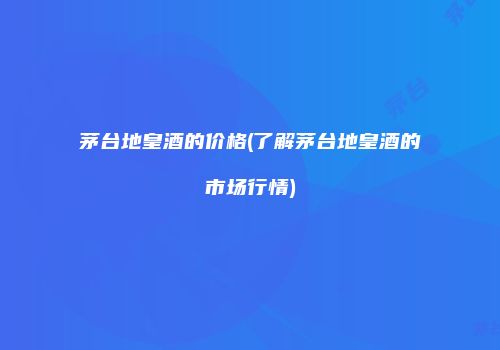 茅台地皇酒的价格(了解茅台地皇酒的市场行情)