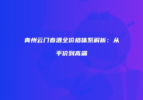 青州云门春酒全价格体系解析：从平价到高端