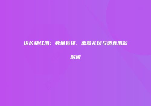 送长辈红酒：数量选择、寓意礼仪与适宜酒款解析