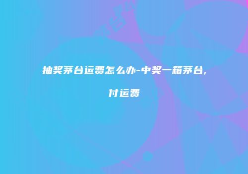 抽奖茅台运费怎么办-中奖一箱茅台,付运费