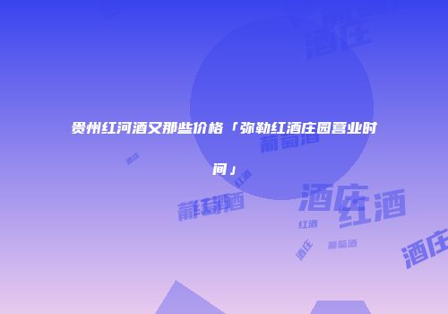 贵州红河酒又那些价格「弥勒红酒庄园营业时间」