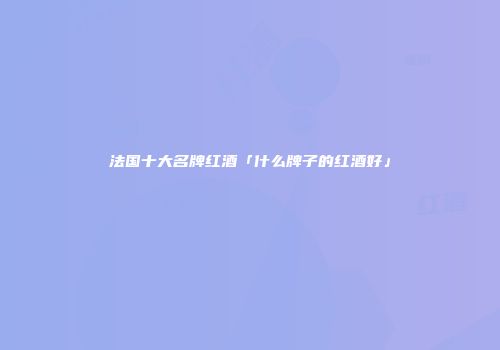 法国十大名牌红酒「什么牌子的红酒好」