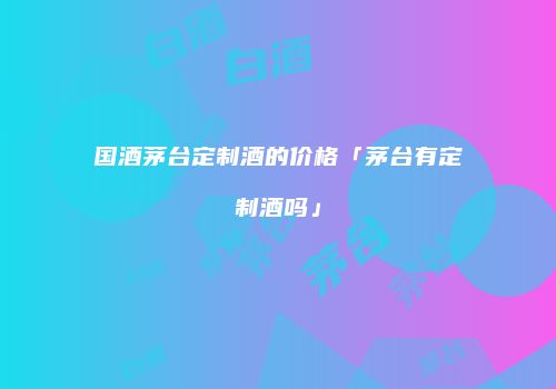 国酒茅台定制酒的价格「茅台有定制酒吗」
