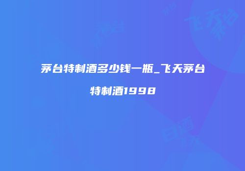 茅台特制酒多少钱一瓶_飞天茅台特制酒1998