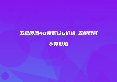 五粮醇酒40度臻选6价格_五粮醇算不算好酒