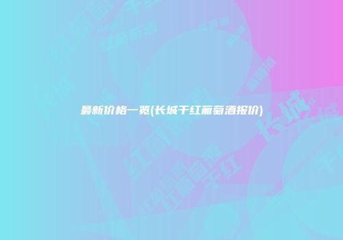 最新价格一览(长城干红葡萄酒报价)