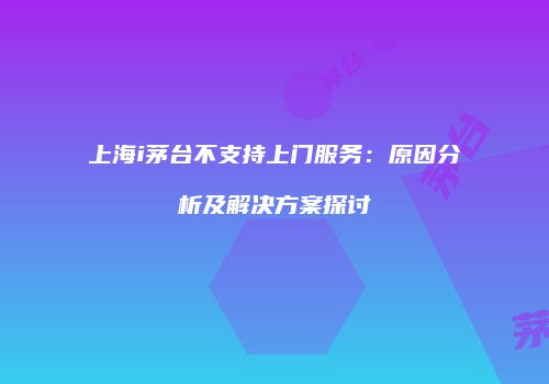 上海i茅台不支持上门服务：原因分析及解决方案探讨