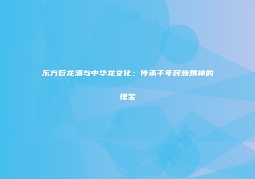 东方巨龙酒与中华龙文化：传承千年民族精神的瑰宝