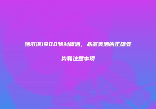 哈尔滨1900特制啤酒，品鉴美酒的正确姿势和注意事项