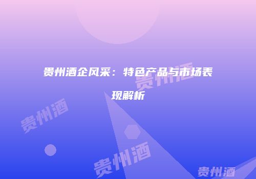 贵州酒企风采：特色产品与市场表现解析