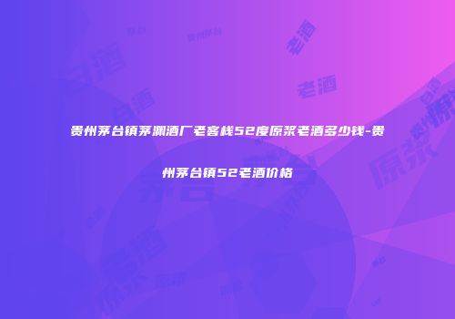贵州茅台镇茅渊酒厂老客栈52度原浆老酒多少钱-贵州茅台镇52老酒价格