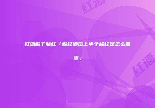 红酒喝了脸红「喝红酒后上半个脸红是怎么回事」
