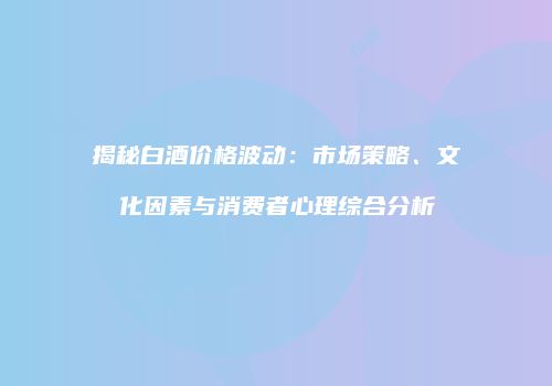 揭秘白酒价格波动：市场策略、文化因素与消费者心理综合分析