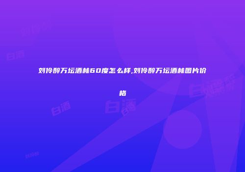 刘伶醉万坛酒林60度怎么样,刘伶醉万坛酒林图片价格