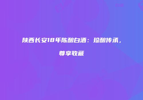 陕西长安18年陈酿白酒：珍酿传承，尊享收藏