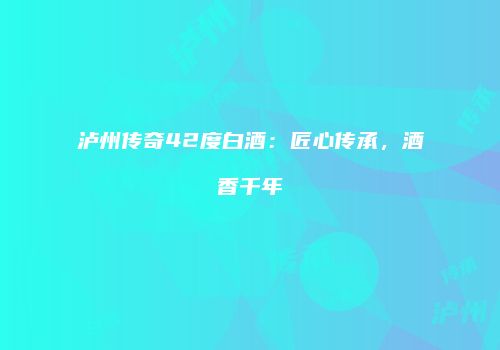 泸州传奇42度白酒：匠心传承，酒香千年